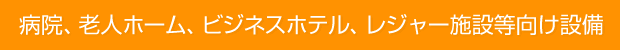 病院、老人ホーム、ビジネスホテル、レジャー施設等向け設備